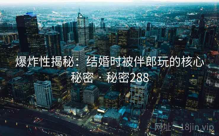 爆炸性揭秘：结婚时被伴郎玩的核心秘密 · 秘密288