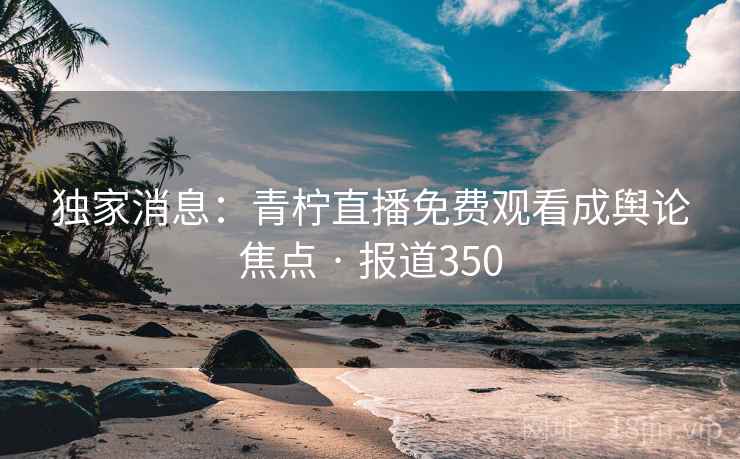 独家消息：青柠直播免费观看成舆论焦点 · 报道350
