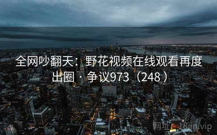 全网吵翻天：野花视频在线观看再度出圈 · 争议973（248 ）