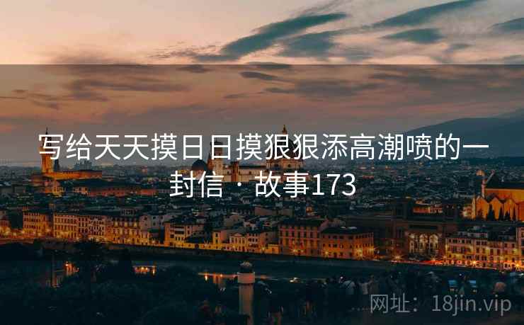 写给天天摸日日摸狠狠添高潮喷的一封信 · 故事173