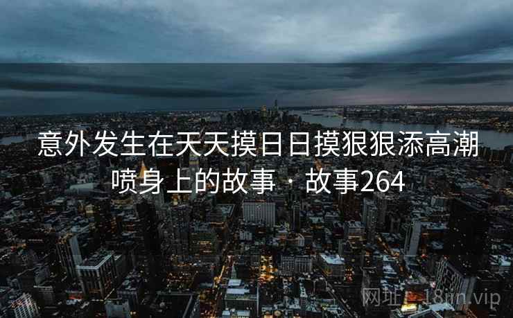意外发生在天天摸日日摸狠狠添高潮喷身上的故事 · 故事264