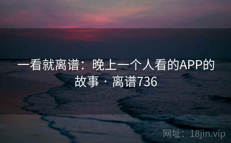 一看就离谱：晚上一个人看的APP的故事 · 离谱736