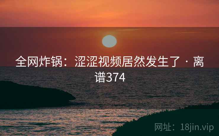 全网炸锅:涩涩视频居然发生了 · 离谱374